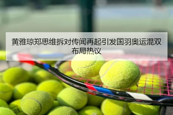 黄雅琼郑思维拆对传闻再起引发国羽奥运混双布局热议